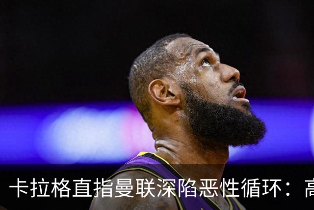 卡拉格直指曼联深陷恶性循环：高薪冗员难清理，砸钱无效难争欧冠